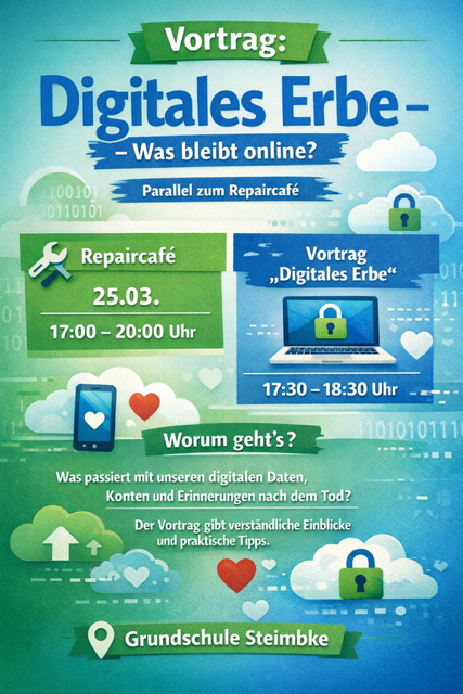 Flyer für den Vortrag "Digitales Erbe"
Findet parallel zum Repair Café in der Grundschule Steimbke am 25.03. um 17:30-18:30 Uhr statt.
Worum geht's? Was passiert mit unseren digitalen Daten, Konten und Erinnerungen nach dem Tod?
Der Vortrag gibt verständliche Einblicke und praktische Tipps.